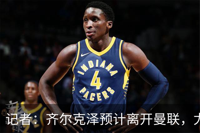记者：齐尔克泽预计离开曼联，尤文那不勒斯维拉均对其有意
